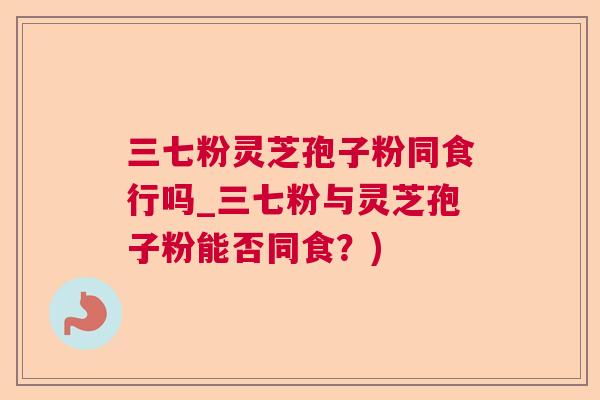三七粉灵芝孢子粉同食行吗_三七粉与灵芝孢子粉能否同食？)  第1张