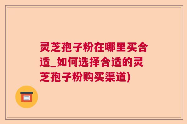 灵芝孢子粉在哪里买合适_如何选择合适的灵芝孢子粉购买渠道)  第1张