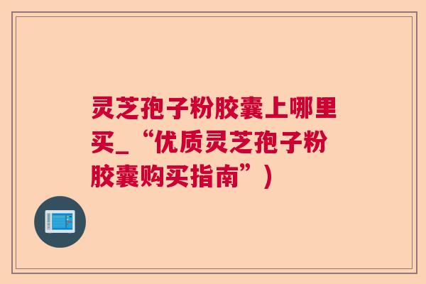 灵芝孢子粉胶囊上哪里买_“优质灵芝孢子粉胶囊购买指南”)  第1张
