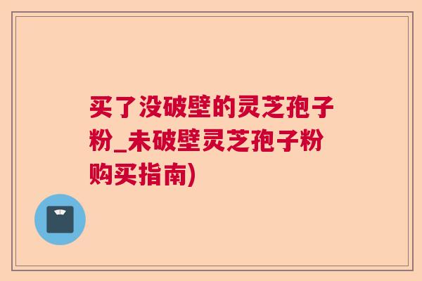 买了没破壁的灵芝孢子粉_未破壁灵芝孢子粉购买指南)  第1张