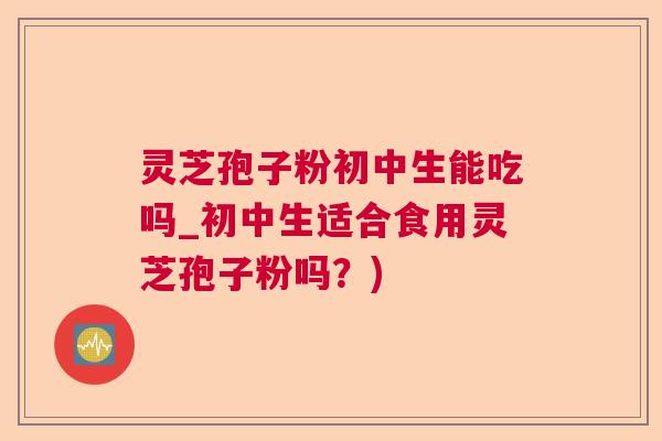灵芝孢子粉初中生能吃吗_初中生适合食用灵芝孢子粉吗？)  第1张