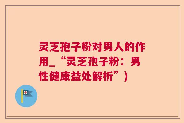 灵芝孢子粉对男人的作用_“灵芝孢子粉：男性健康益处解析”)  第1张