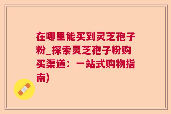在哪里能买到灵芝孢子粉_探索灵芝孢子粉购买渠道：一站式购物指南)  第1张