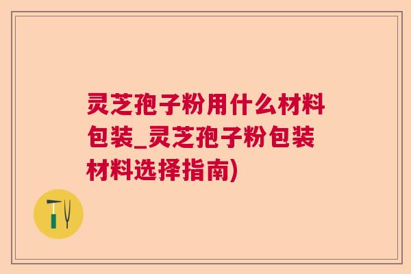 灵芝孢子粉用什么材料包装_灵芝孢子粉包装材料选择指南)  第1张