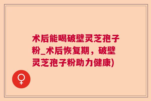 术后能喝破壁灵芝孢子粉_术后恢复期，破壁灵芝孢子粉助力健康)  第1张