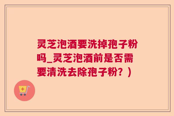 灵芝泡酒要洗掉孢子粉吗_灵芝泡酒前是否需要清洗去除孢子粉？)  第1张
