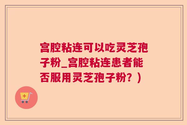 宫腔粘连可以吃灵芝孢子粉_宫腔粘连患者能否服用灵芝孢子粉？)  第1张