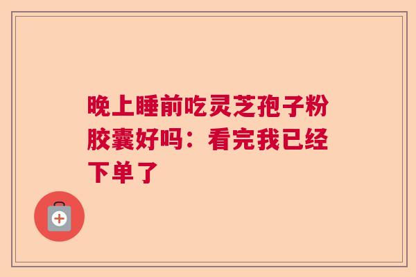 晚上睡前吃灵芝孢子粉胶囊好吗：看完我已经下单了  第1张