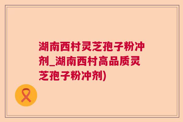 湖南西村灵芝孢子粉冲剂_湖南西村高品质灵芝孢子粉冲剂)  第1张