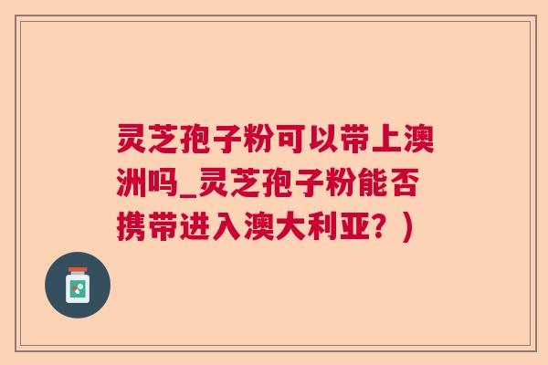 灵芝孢子粉可以带上澳洲吗_灵芝孢子粉能否携带进入澳大利亚？)  第1张