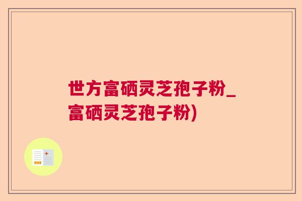 世方富硒灵芝孢子粉_富硒灵芝孢子粉)  第1张
