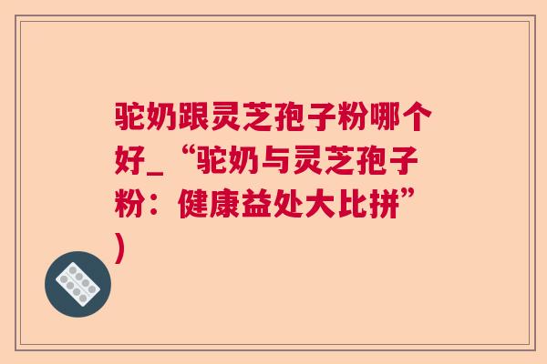 驼奶跟灵芝孢子粉哪个好_“驼奶与灵芝孢子粉：健康益处大比拼”)  第1张