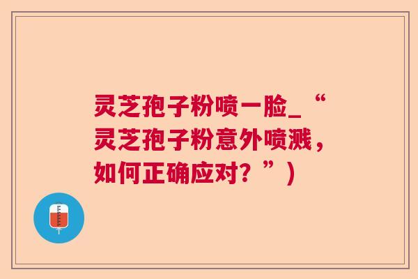 灵芝孢子粉喷一脸_“灵芝孢子粉意外喷溅，如何正确应对？”)  第1张