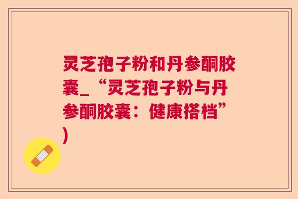 灵芝孢子粉和丹参酮胶囊_“灵芝孢子粉与丹参酮胶囊：健康搭档”)  第1张