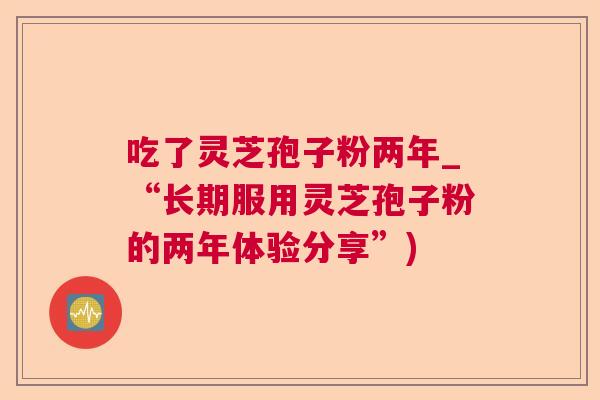 吃了灵芝孢子粉两年_“长期服用灵芝孢子粉的两年体验分享”)  第1张