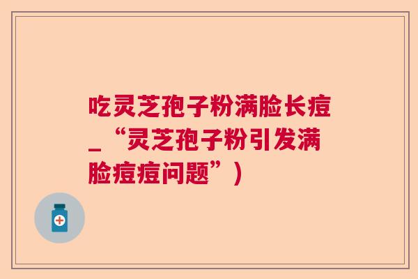 吃灵芝孢子粉满脸长痘_“灵芝孢子粉引发满脸痘痘问题”)  第1张