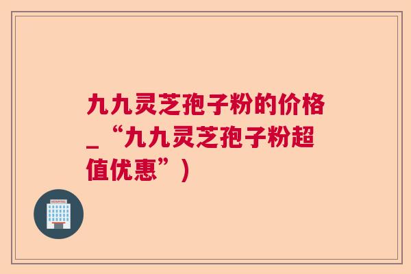 九九灵芝孢子粉的价格_“九九灵芝孢子粉超值优惠”)  第1张
