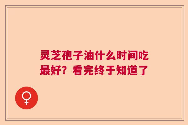 灵芝孢子油什么时间吃最好？看完终于知道了  第1张