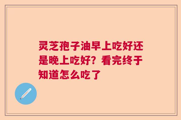 灵芝孢子油早上吃好还是晚上吃好？看完终于知道怎么吃了  第1张