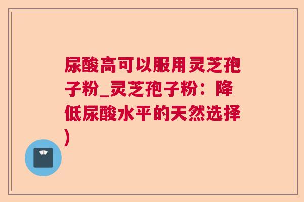 尿酸高可以服用灵芝孢子粉_灵芝孢子粉：降低尿酸水平的天然选择)  第1张