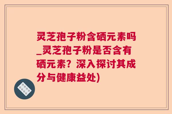 灵芝孢子粉含硒元素吗_灵芝孢子粉是否含有硒元素？深入探讨其成分与健康益处)  第1张