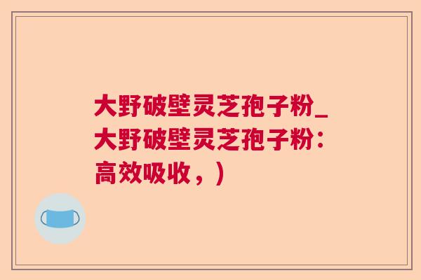 大野破壁灵芝孢子粉_大野破壁灵芝孢子粉：高效吸收，)  第1张