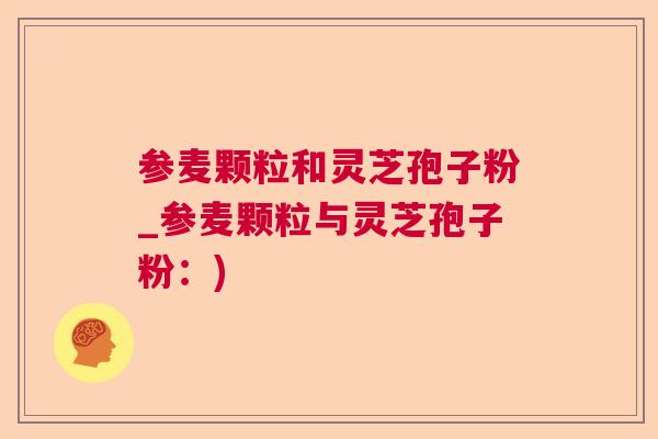 参麦颗粒和灵芝孢子粉_参麦颗粒与灵芝孢子粉：)  第1张