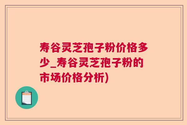 寿谷灵芝孢子粉价格多少_寿谷灵芝孢子粉的市场价格分析)  第1张