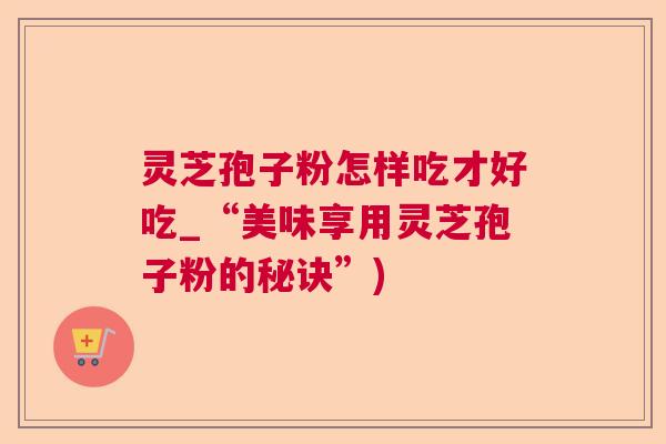 灵芝孢子粉怎样吃才好吃_“美味享用灵芝孢子粉的秘诀”)  第1张