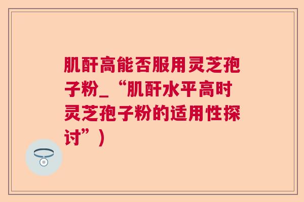 肌酐高能否服用灵芝孢子粉_“肌酐水平高时灵芝孢子粉的适用性探讨”)  第1张