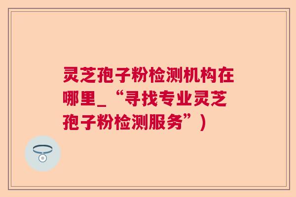灵芝孢子粉检测机构在哪里_“寻找专业灵芝孢子粉检测服务”)  第1张