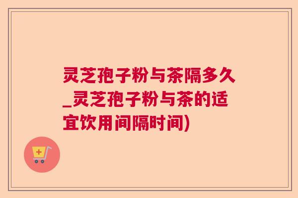 灵芝孢子粉与茶隔多久_灵芝孢子粉与茶的适宜饮用间隔时间)  第1张