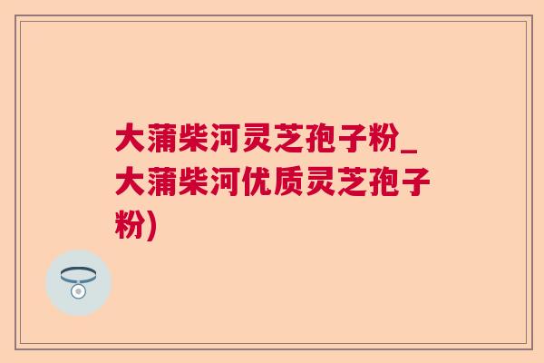 大蒲柴河灵芝孢子粉_大蒲柴河优质灵芝孢子粉)  第1张