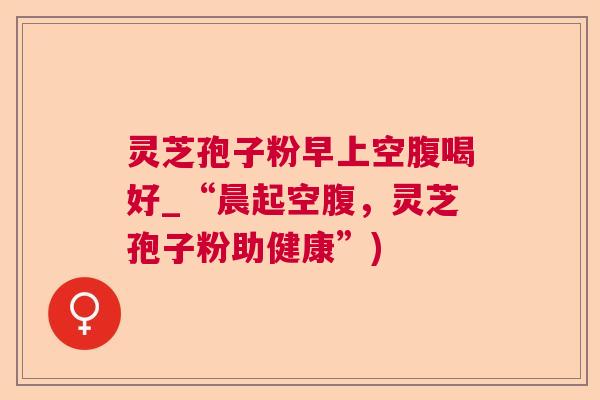 灵芝孢子粉早上空腹喝好_“晨起空腹，灵芝孢子粉助健康”)  第1张