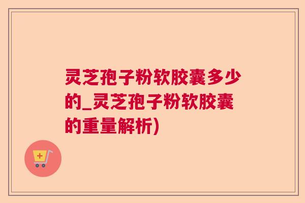 灵芝孢子粉软胶囊多少的_灵芝孢子粉软胶囊的重量解析)  第1张
