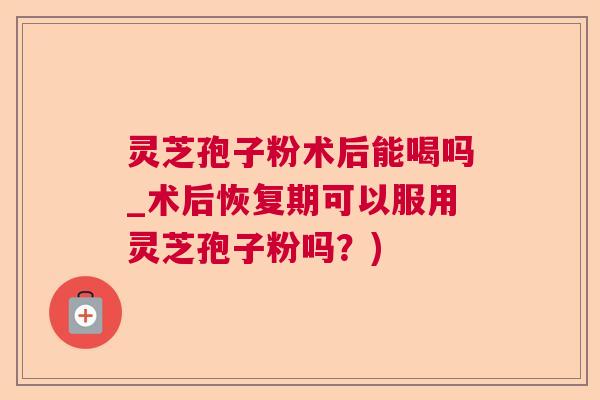 灵芝孢子粉术后能喝吗_术后恢复期可以服用灵芝孢子粉吗？)  第1张