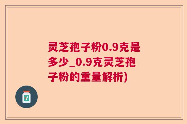 灵芝孢子粉0.9克是多少_0.9克灵芝孢子粉的重量解析)  第1张
