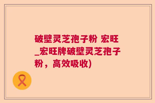 破壁灵芝孢子粉 宏旺_宏旺牌破壁灵芝孢子粉，高效吸收)  第1张