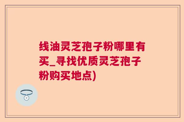 线油灵芝孢子粉哪里有买_寻找优质灵芝孢子粉购买地点)  第1张