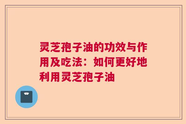 灵芝孢子油的功效与作用及吃法：如何更好地利用灵芝孢子油  第1张