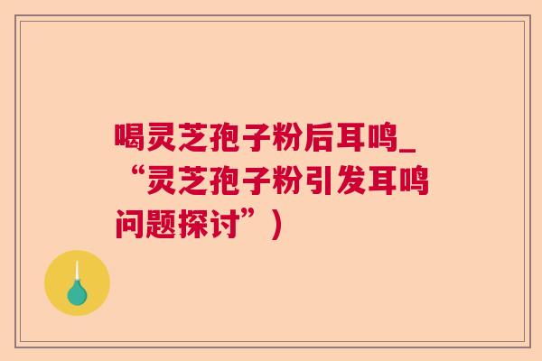 喝灵芝孢子粉后耳鸣_“灵芝孢子粉引发耳鸣问题探讨”)  第1张