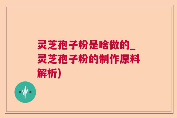 灵芝孢子粉是啥做的_灵芝孢子粉的制作原料解析)  第1张