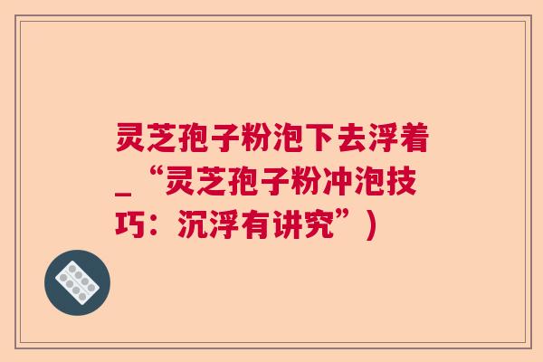 灵芝孢子粉泡下去浮着_“灵芝孢子粉冲泡技巧：沉浮有讲究”)  第1张