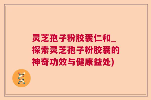 灵芝孢子粉胶囊仁和_探索灵芝孢子粉胶囊的神奇功效与健康益处)  第1张
