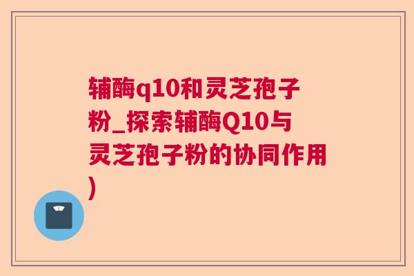 辅酶q10和灵芝孢子粉_探索辅酶Q10与灵芝孢子粉的协同作用)  第1张