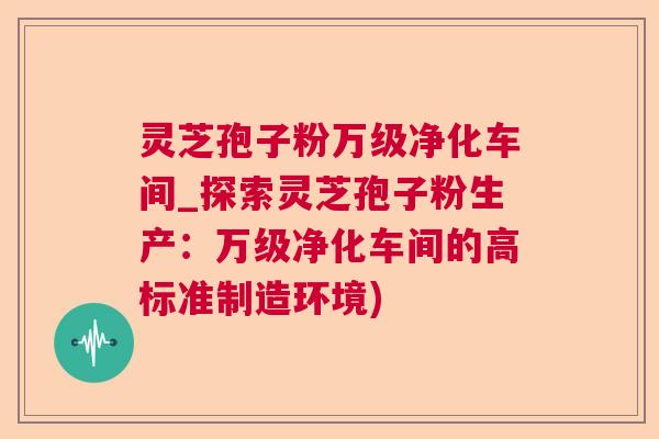 灵芝孢子粉万级净化车间_探索灵芝孢子粉生产：万级净化车间的高标准制造环境)  第1张