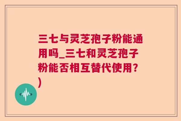 三七与灵芝孢子粉能通用吗_三七和灵芝孢子粉能否相互替代使用？)  第1张