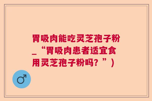 胃吸肉能吃灵芝孢子粉_“胃吸肉患者适宜食用灵芝孢子粉吗？”)  第1张