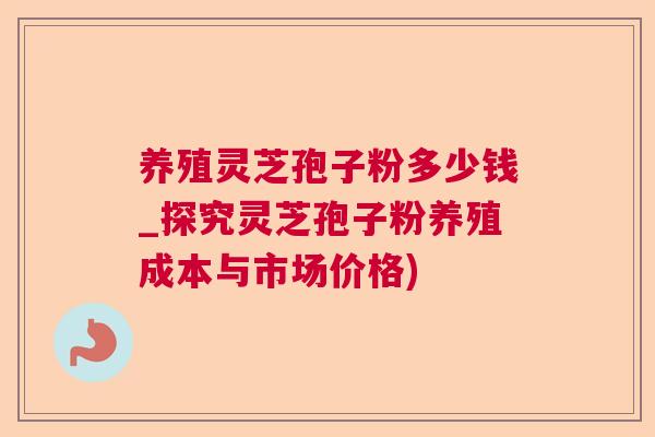养殖灵芝孢子粉多少钱_探究灵芝孢子粉养殖成本与市场价格)  第1张