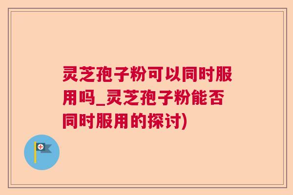 灵芝孢子粉可以同时服用吗_灵芝孢子粉能否同时服用的探讨)  第1张